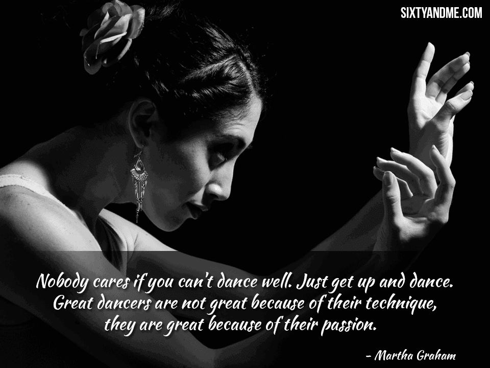 Nobody cares if you can’t dance well. Just get up and dance. Great dancers are not great because of their technique, they are great because of their passion. – Martha Graham
