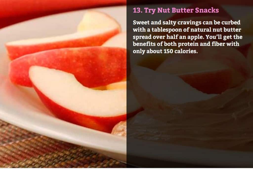 Try Nut Butter Snacks. Sweet and salty cravings can be curbed with a tablespoon of natural nut butter spread over half an apple. You’ll get the benefits of both protein and fiber with only about 150 calories.