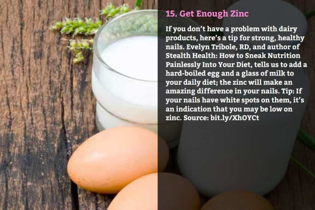 Get Enough Zinc. If you don’t have a problem with dairy products, here’s a tip for strong, healthy nails. Evelyn Tribole, RD, and author of Stealth Health: How to Sneak Nutrition Painlessly Into Your Diet, tells us to add a hard-boiled egg and a glass of milk to your daily diet; the zinc will make an amazing difference in your nails. Tip: If your nails have white spots on them, it’s an indication that you may be low on zinc. Source: bit.ly/XhOYCt