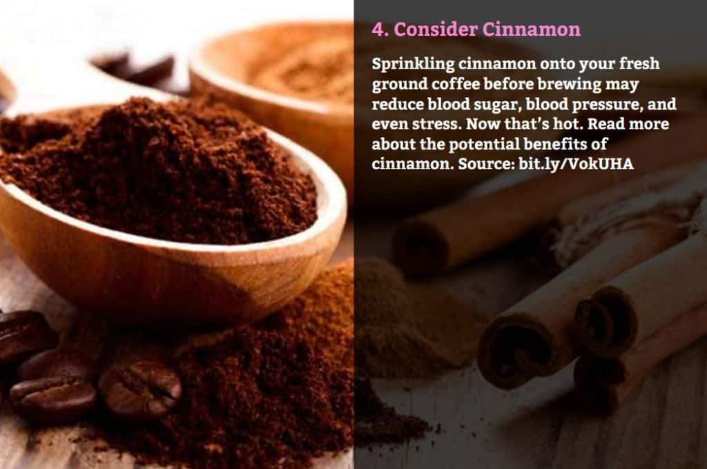 Consider Cinnamon. Sprinkling cinnamon onto your fresh ground coffee before brewing may reduce blood sugar, blood pressure, and even stress. Now that’s hot. Read more about the potential benefits of cinnamon. Source: bit.ly/VokUHA