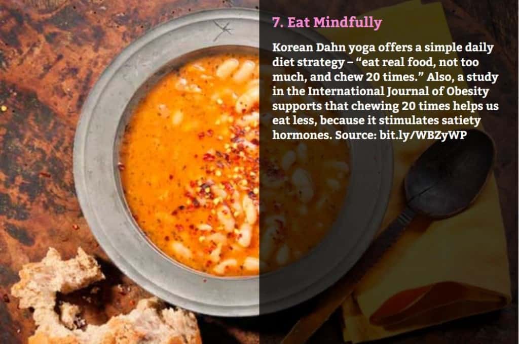 Eat Mindfully. Korean Dahn yoga offers a simple daily diet strategy – “eat real food, not too much, and chew 20 times.” Also, a study in the International Journal of Obesity supports that chewing 20 times helps us eat less, because it stimulates satiety hormones. Source: bit.ly/WBZyWP