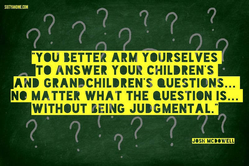 You better arm yourselves to answer your children's and grandchildren's questions... no matter what the question is... without being judgmental. - Josh McDowell 