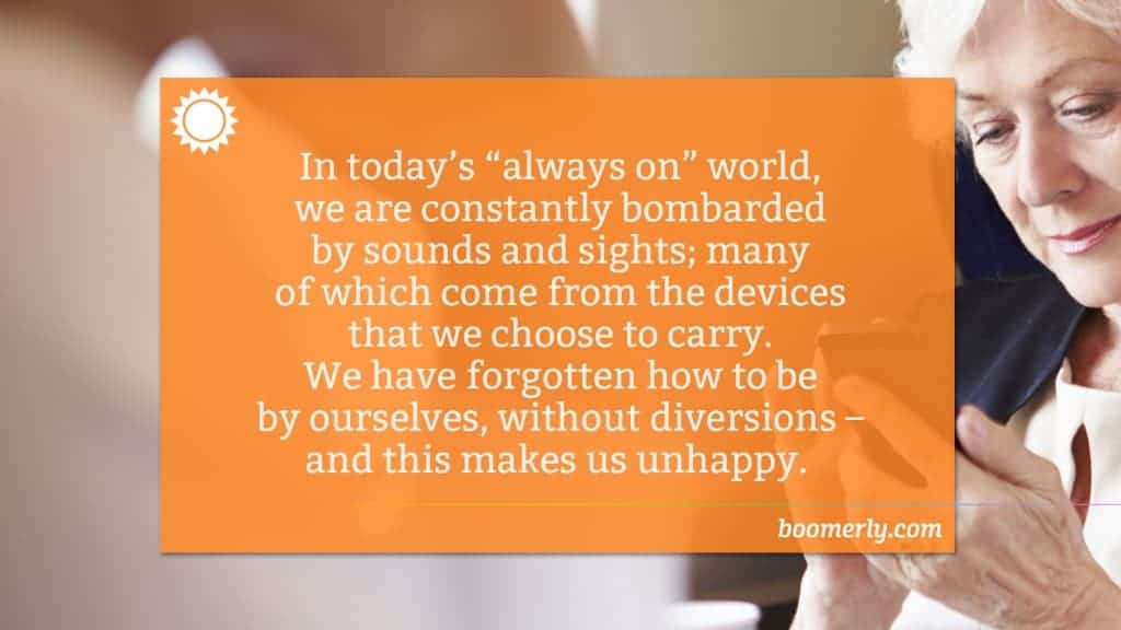 In today’s “always on” world, we are constantly bombarded by sounds and sights; many of which come from the devices that we choose to carry. We have forgotten how to be by ourselves, without diversions – and this makes us unhappy.