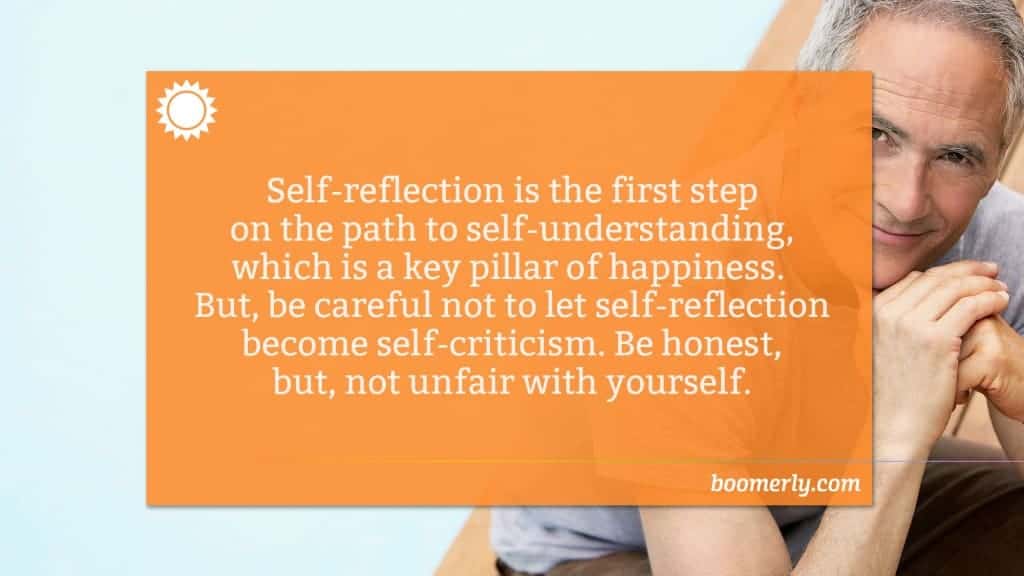 Life After 50 - Self-reflection is the first step on the path to self-understanding, which is a key pillar of happiness. But, be careful not to let self-reflection become self-criticism. Be honest, but, not unfair with yourself.