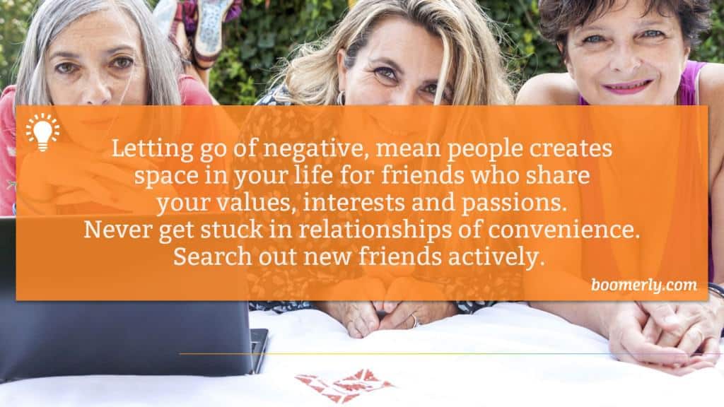 Letting go of negative, mean people creates space in your life for friends who share your values, interests and passions. Never get stuck in relationships of convenience. Search out new friends actively. 