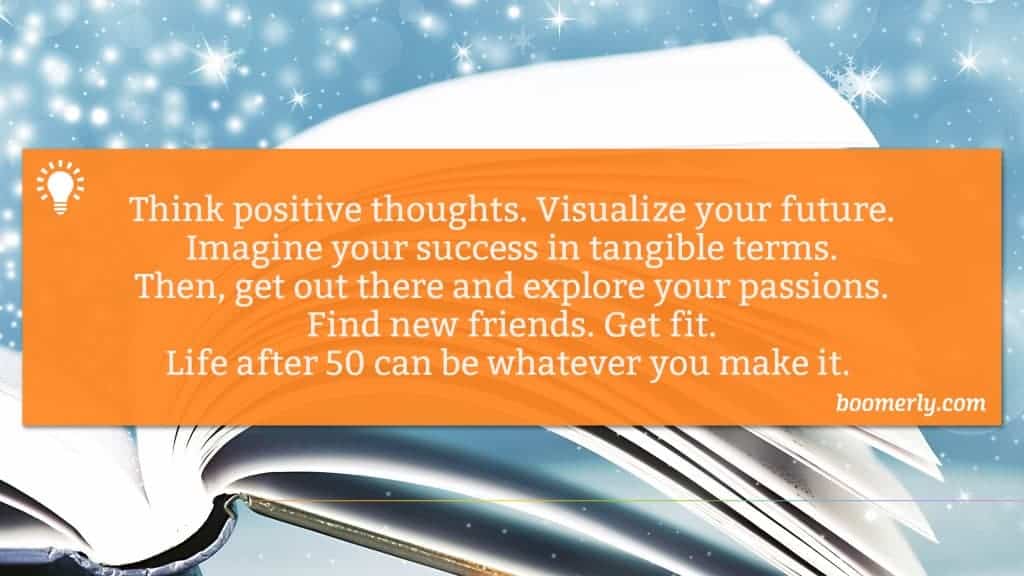 Boomerly.com - Think positive thoughts. Visualize your future. Imagine your success in tangible terms. Then, get out there and explore your passions. Find new friends. Get fit. Life after 50 can be whatever you make it. 