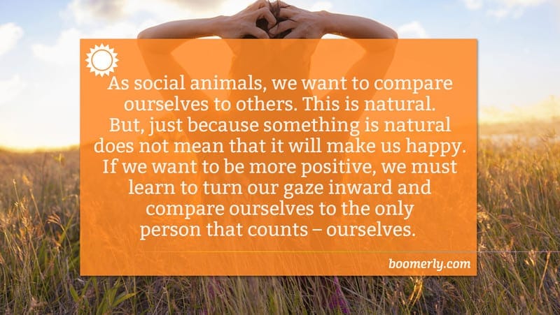 As social animals, we want to compare ourselves to others. This is natural. But, just because something is natural does not mean that it will make us happy. If we want to be more positive, we must learn to turn our gaze inward and compare ourselves to the only person that counts – ourselves.