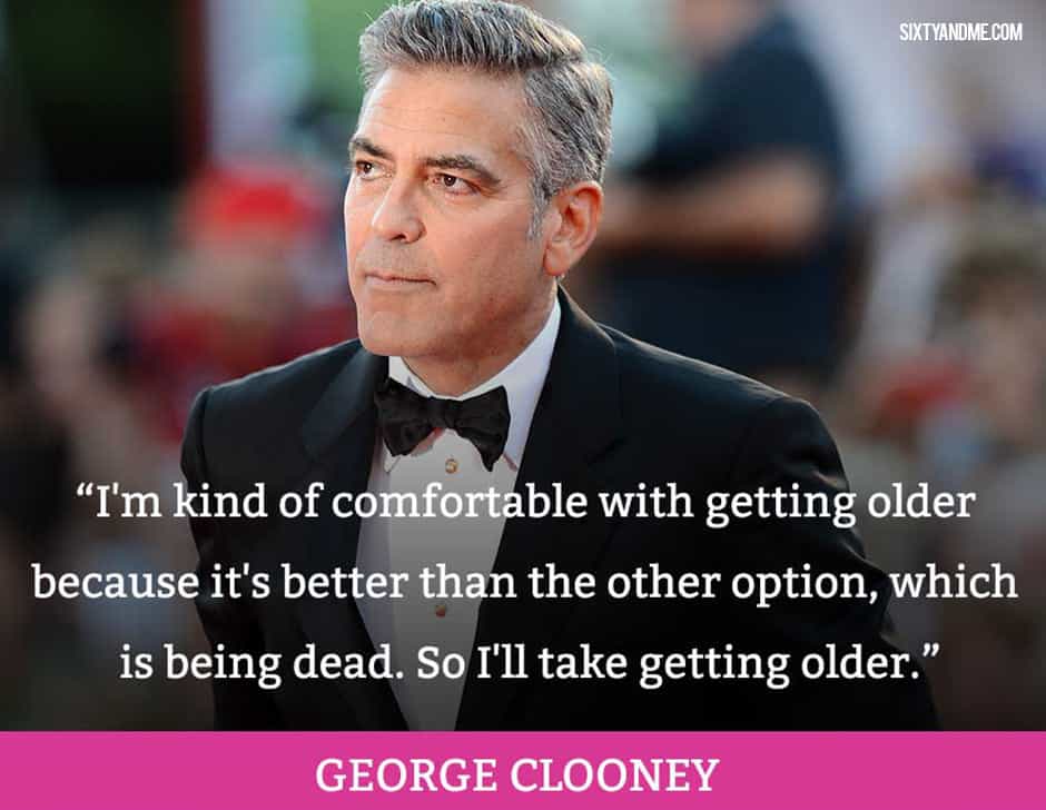 I'm kind of comfortable with getting older because it's better than the other option, which is being dead. So I'll take getting older. - George Clooney